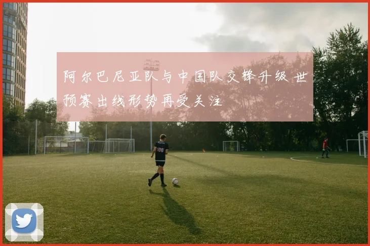 阿尔巴尼亚队与中国队交锋升级 世预赛出线形势再受关注