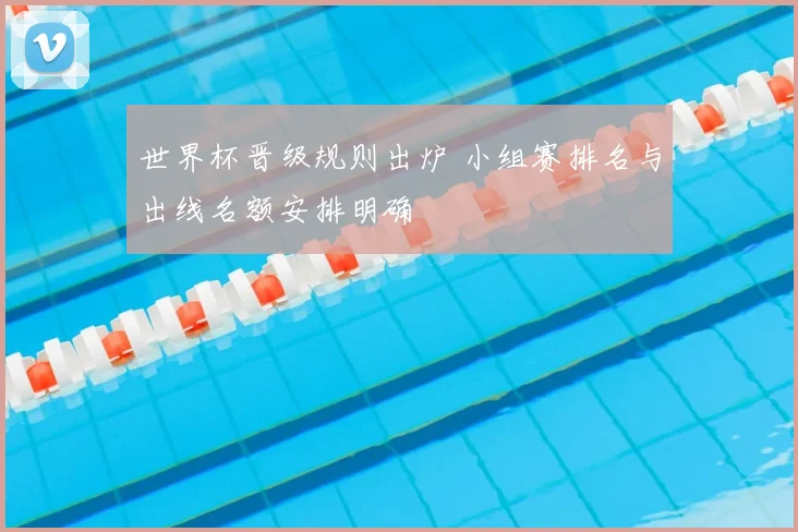 世界杯晋级规则出炉 小组赛排名与出线名额安排明确