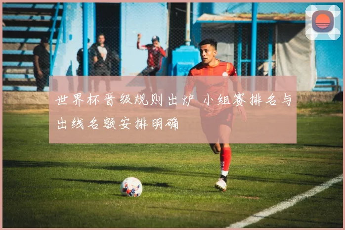 世界杯晋级规则出炉 小组赛排名与出线名额安排明确