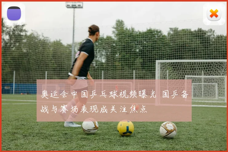 奥运会中国乒乓球视频曝光 国乒备战与赛场表现成关注焦点