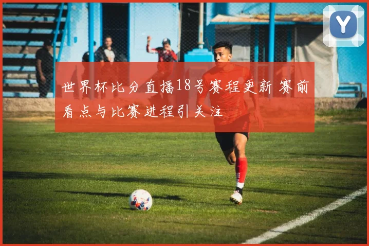 世界杯比分直播18号赛程更新 赛前看点与比赛进程引关注