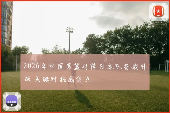2026年中国男篮对阵日本队备战升级 关键对抗成焦点