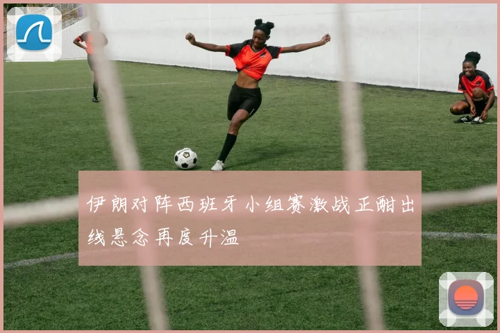 伊朗对阵西班牙小组赛激战正酣出线悬念再度升温