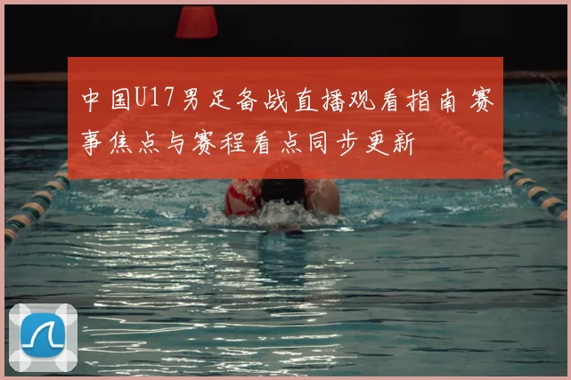 中国U17男足备战直播观看指南 赛事焦点与赛程看点同步更新