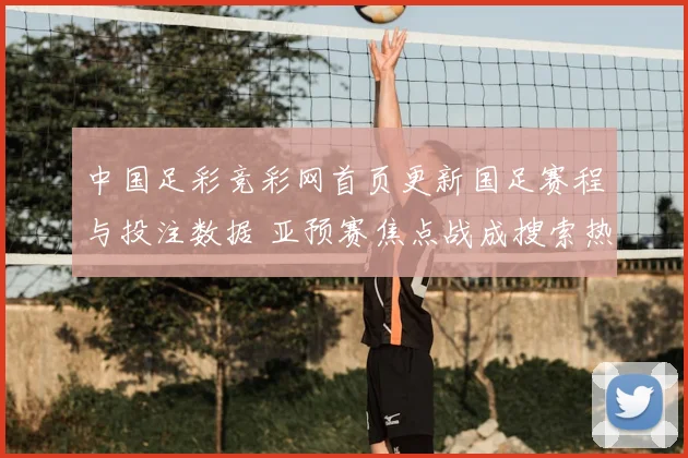 中国足彩竞彩网首页更新国足赛程与投注数据 亚预赛焦点战成搜索热点