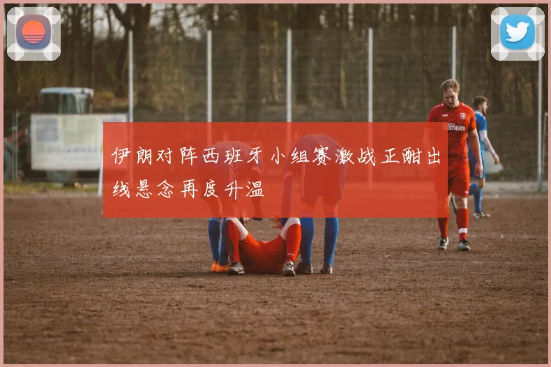 伊朗对阵西班牙小组赛激战正酣出线悬念再度升温