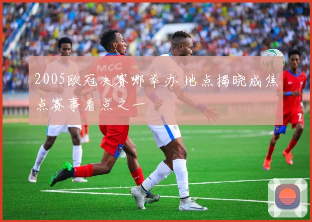 2005欧冠决赛哪举办 地点揭晓成焦点赛事看点之一