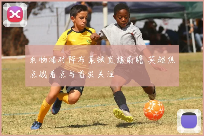 利物浦对阵布莱顿直播前瞻 英超焦点战看点与首发关注