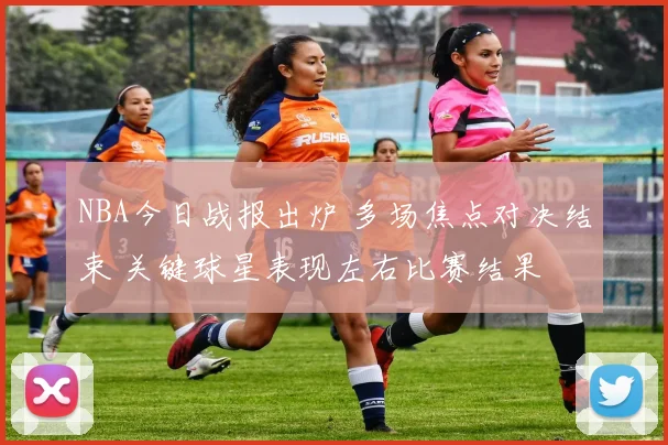 NBA今日战报出炉 多场焦点对决结束 关键球星表现左右比赛结果