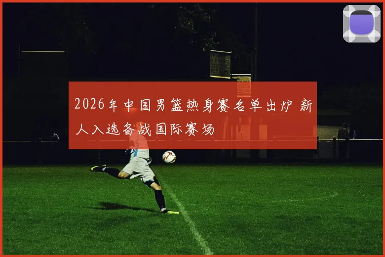 2026年中国男篮热身赛名单出炉 新人入选备战国际赛场