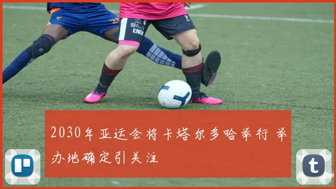 2030年亚运会将卡塔尔多哈举行 举办地确定引关注